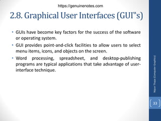 2.8. Graphical User Interfaces (GUI‟s)
• GUIs have become key factors for the success of the software
or operating system.
• GUI provides point-and-click facilities to allow users to select
menu items, icons, and objects on the screen.
• Word processing, spreadsheet, and desktop-publishing
programs are typical applications that take advantage of user-
interface technique.
Nipun
Thapa
(Computer
Graphics)
33
https://genuinenotes.com
 