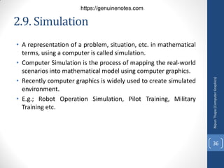 2.9. Simulation
• A representation of a problem, situation, etc. in mathematical
terms, using a computer is called simulation.
• Computer Simulation is the process of mapping the real-world
scenarios into mathematical model using computer graphics.
• Recently computer graphics is widely used to create simulated
environment.
• E.g.; Robot Operation Simulation, Pilot Training, Military
Training etc.
Nipun
Thapa
(Computer
Graphics)
36
https://genuinenotes.com
 