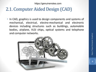 2.1. Computer Aided Design (CAD)
• In CAD, graphics is used to design components and systems of
mechanical, electrical, electro-mechanical and electronic
devices including structures such as buildings, automobile
bodies, airplane, VLSI chips, optical systems and telephone
and computer networks.
Nipun
Thapa
(Computer
Graphics)
4
https://genuinenotes.com
 
