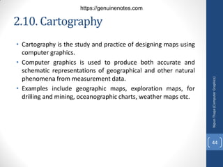 2.10. Cartography
• Cartography is the study and practice of designing maps using
computer graphics.
• Computer graphics is used to produce both accurate and
schematic representations of geographical and other natural
phenomena from measurement data.
• Examples include geographic maps, exploration maps, for
drilling and mining, oceanographic charts, weather maps etc.
Nipun
Thapa
(Computer
Graphics)
44
https://genuinenotes.com
 