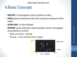 4.Basic Concept
• RASTER : A rectangular array of points or dots.
• PIXEL (picture element) :One dot or picture element of the
raster
• SCAN LINE : A row of pixels
• BITMAP :ones and zeros representation of the rectangular
array points on screen
• Black and white :- bitmap
• Pixmap :- color (colored raster image)
Nipun
Thapa
(Computer
Graphics)
47
https://genuinenotes.com
 