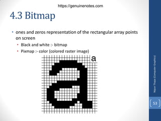 4.3 Bitmap
• ones and zeros representation of the rectangular array points
on screen
• Black and white :- bitmap
• Pixmap :- color (colored raster image)
Nipun
Thapa
(Computer
Graphics)
53
https://genuinenotes.com
 
