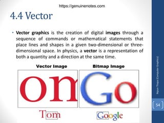 4.4 Vector
• Vector graphics is the creation of digital images through a
sequence of commands or mathematical statements that
place lines and shapes in a given two-dimensional or three-
dimensional space. In physics, a vector is a representation of
both a quantity and a direction at the same time.
Nipun
Thapa
(Computer
Graphics)
54
https://genuinenotes.com
 