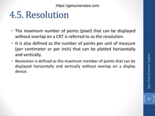 4.5. Resolution
• The maximum number of points (pixel) that can be displayed
without overlap on a CRT is referred to as the resolution.
• It is also defined as the number of points per unit of measure
(per centimeter or per inch) that can be plotted horizontally
and vertically.
• Resolution is defined as the maximum member of points that can be
displayed horizontally and vertically without overlap on a display
device.
Nipun
Thapa
(Computer
Graphics)
57
https://genuinenotes.com
 