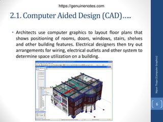 2.1. Computer Aided Design (CAD)…..
• Architects use computer graphics to layout floor plans that
shows positioning of rooms, doors, windows, stairs, shelves
and other building features. Electrical designers then try out
arrangements for wiring, electrical outlets and other system to
determine space utilization on a building.
Nipun
Thapa
(Computer
Graphics)
6
https://genuinenotes.com
 