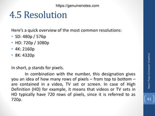4.5 Resolution
Here’s a quick overview of the most common resolutions:
• SD: 480p / 576p
• HD: 720p / 1080p
• 4K: 2160p
• 8K: 4320p
In short, p stands for pixels.
In combination with the number, this designation gives
you an idea of how many rows of pixels – from top to bottom –
are contained in a video, TV set or screen. In case of High
Definition (HD) for example, it means that videos or TV sets in
HD typically have 720 rows of pixels, since it is referred to as
720p.
Nipun
Thapa
(Computer
Graphics)
61
https://genuinenotes.com
 