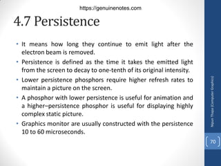 4.7 Persistence
• It means how long they continue to emit light after the
electron beam is removed.
• Persistence is defined as the time it takes the emitted light
from the screen to decay to one-tenth of its original intensity.
• Lower persistence phosphors require higher refresh rates to
maintain a picture on the screen.
• A phosphor with lower persistence is useful for animation and
a higher–persistence phosphor is useful for displaying highly
complex static picture.
• Graphics monitor are usually constructed with the persistence
10 to 60 microseconds.
Nipun
Thapa
(Computer
Graphics)
70
https://genuinenotes.com
 