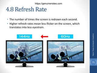4.8 Refresh Rate
• The number of times the screen is redrawn each second.
• Higher refresh rates mean less flicker on the screen, which
translates into less eyestrain.
Nipun
Thapa
(Computer
Graphics)
71
https://genuinenotes.com
 
