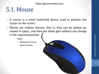 5.1. Mouse
• A mouse is a small hand-held device used to position the
cursor on the screen.
• Mouse are relative devices, that is, they can be picked up,
moved in space, and then put down gain without any change
in the reported position.
• Types
• Mechanical mouse
• Optical mouse
Nipun
Thapa
(Computer
Graphics)
77
https://genuinenotes.com
 