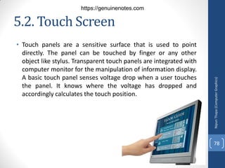5.2. Touch Screen
• Touch panels are a sensitive surface that is used to point
directly. The panel can be touched by finger or any other
object like stylus. Transparent touch panels are integrated with
computer monitor for the manipulation of information display.
A basic touch panel senses voltage drop when a user touches
the panel. It knows where the voltage has dropped and
accordingly calculates the touch position.
Nipun
Thapa
(Computer
Graphics)
78
https://genuinenotes.com
 