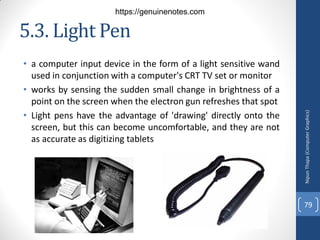 5.3. Light Pen
• a computer input device in the form of a light sensitive wand
used in conjunction with a computer's CRT TV set or monitor
• works by sensing the sudden small change in brightness of a
point on the screen when the electron gun refreshes that spot
• Light pens have the advantage of 'drawing' directly onto the
screen, but this can become uncomfortable, and they are not
as accurate as digitizing tablets
Nipun
Thapa
(Computer
Graphics)
79
https://genuinenotes.com
 