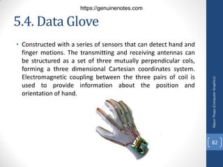 5.4. Data Glove
• Constructed with a series of sensors that can detect hand and
finger motions. The transmitting and receiving antennas can
be structured as a set of three mutually perpendicular cols,
forming a three dimensional Cartesian coordinates system.
Electromagnetic coupling between the three pairs of coil is
used to provide information about the position and
orientation of hand.
Nipun
Thapa
(Computer
Graphics)
82
https://genuinenotes.com
 
