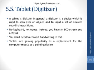 5.5. Tablet (Digitizer)
• A tablet is digitizer. In general a digitizer is a device which is
used to scan over an object, and to input a set of discrete
coordinate positions.
• No keyboard, no mouse. Instead, you have an LCD screen and
a stylus
• You don't need to convert handwriting to text
• Tablets are gaining popularity as a replacement for the
computer mouse as a pointing device
Nipun
Thapa
(Computer
Graphics)
86
https://genuinenotes.com
 