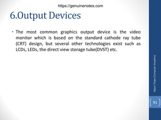 6.Output Devices
• The most common graphics output device is the video
monitor which is based on the standard cathode ray tube
(CRT) design, but several other technologies exist such as
LCDs, LEDs, the direct view storage tube(DVST) etc.
Nipun
Thapa
(Computer
Graphics)
91
https://genuinenotes.com
 
