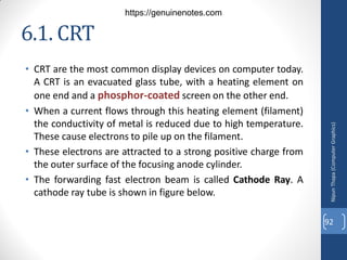 6.1. CRT
• CRT are the most common display devices on computer today.
A CRT is an evacuated glass tube, with a heating element on
one end and a phosphor-coated screen on the other end.
• When a current flows through this heating element (filament)
the conductivity of metal is reduced due to high temperature.
These cause electrons to pile up on the filament.
• These electrons are attracted to a strong positive charge from
the outer surface of the focusing anode cylinder.
• The forwarding fast electron beam is called Cathode Ray. A
cathode ray tube is shown in figure below.
Nipun
Thapa
(Computer
Graphics)
92
https://genuinenotes.com
 