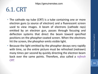 6.1. CRT
• The cathode ray tube (CRT) is a tube containing one or more
electron guns (a source of electron) and a fluorescent screen
used to view images. A beam of electrons (cathode rays)
emitted by an electron gun, passes through focusing and
deflection systems that direct the beam toward specified
positions on the phosphor-coated screen. When the electrons
hit the screen, the phosphor emits visible light.
• Because the light emitted by the phosphor decays very rapidly
with time, so the entire picture must be refreshed (redrawn)
many times per second by quickly directing the electron beam
back over the same points. Therefore, also called a refresh
CRT.
Nipun
Thapa
(Computer
Graphics)
94
https://genuinenotes.com
 