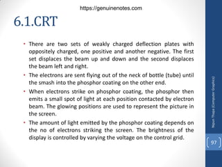 6.1.CRT
• There are two sets of weakly charged deflection plates with
oppositely charged, one positive and another negative. The first
set displaces the beam up and down and the second displaces
the beam left and right.
• The electrons are sent flying out of the neck of bottle (tube) until
the smash into the phosphor coating on the other end.
• When electrons strike on phosphor coating, the phosphor then
emits a small spot of light at each position contacted by electron
beam. The glowing positions are used to represent the picture in
the screen.
• The amount of light emitted by the phosphor coating depends on
the no of electrons striking the screen. The brightness of the
display is controlled by varying the voltage on the control grid.
Nipun
Thapa
(Computer
Graphics)
97
https://genuinenotes.com
 