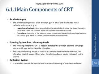 6.1.1Main Components of CRT
• An electron gun
• The primary components of an electron gun in a CRT are the heated metal
cathode and a control grid.
• Heated metal cathode: Heat is supplied to the cathode by directing the beam through a
coil of wire called the filament inside the cylindrical cathode structure.
• Control grid: Intensity of the electron beam is controlled by setting the voltage levels on
the control grid, which is a metal cylinder that fits to the cathode.
• Focusing System & Accelerating Anode
• The focusing system in a CRT is needed to force the electron beam to converge
into a small spot as it strikes the phosphor.
• And the accelerating anode is used to accelerate electron beam towards the
phosphor coated screen. Otherwise, the electron beam would not reach to the
screen.
• Deflection System
• It is used to control the vertical and horizontal scanning of the electron beam.
Nipun
Thapa
(Computer
Graphics)
98
https://genuinenotes.com
 