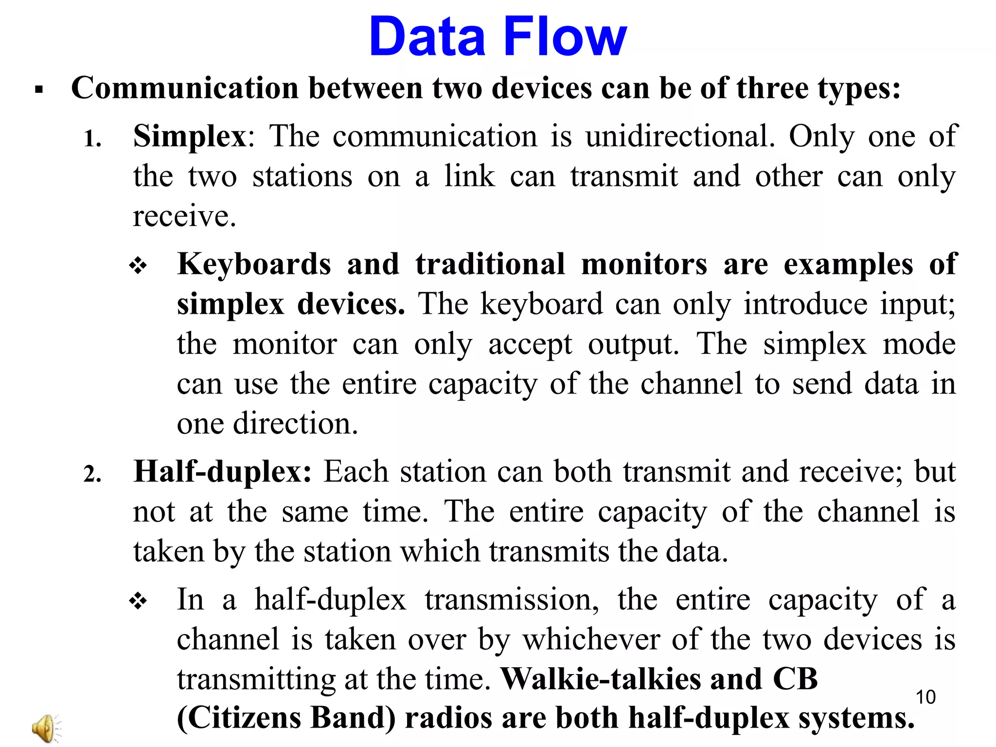  Communication between two devices can be of three types:
1. Simplex: The communication is unidirectional. Only one of
the two stations on a link can transmit and other can only
receive.
 Keyboards and traditional monitors are examples of
simplex devices. The keyboard can only introduce input;
the monitor can only accept output. The simplex mode
can use the entire capacity of the channel to send data in
one direction.
2. Half-duplex: Each station can both transmit and receive; but
not at the same time. The entire capacity of the channel is
taken by the station which transmits the data.
 In a half-duplex transmission, the entire capacity of a
channel is taken over by whichever of the two devices is
transmitting at the time. Walkie-talkies and CB
(Citizens Band) radios are both half-duplex systems.
Data Flow
10
 