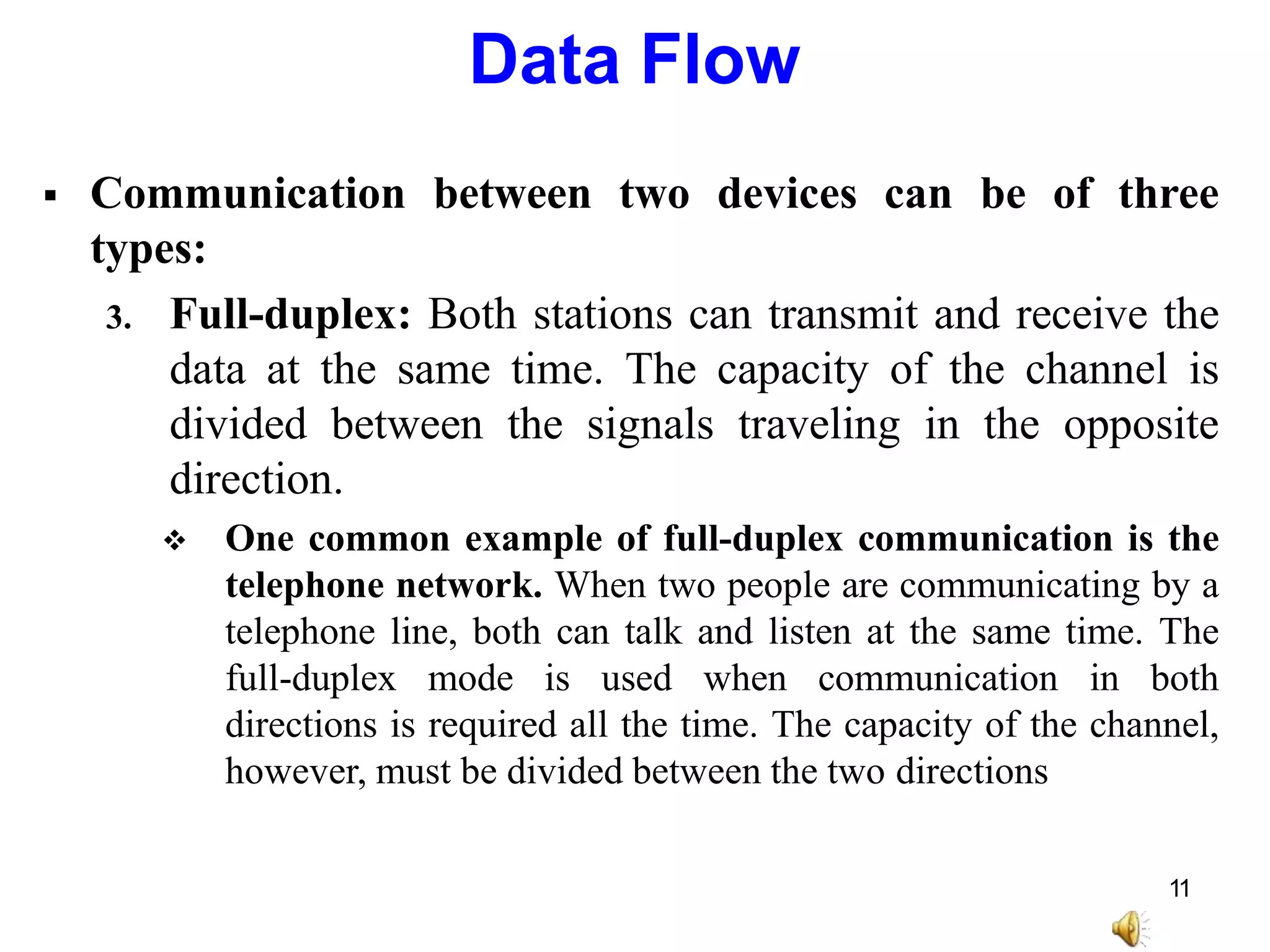  Communication between two devices can be of three
types:
3. Full-duplex: Both stations can transmit and receive the
data at the same time. The capacity of the channel is
divided between the signals traveling in the opposite
direction.
 One common example of full-duplex communication is the
telephone network. When two people are communicating by a
telephone line, both can talk and listen at the same time. The
full-duplex mode is used when communication in both
directions is required all the time. The capacity of the channel,
however, must be divided between the two directions
Data Flow
11
 