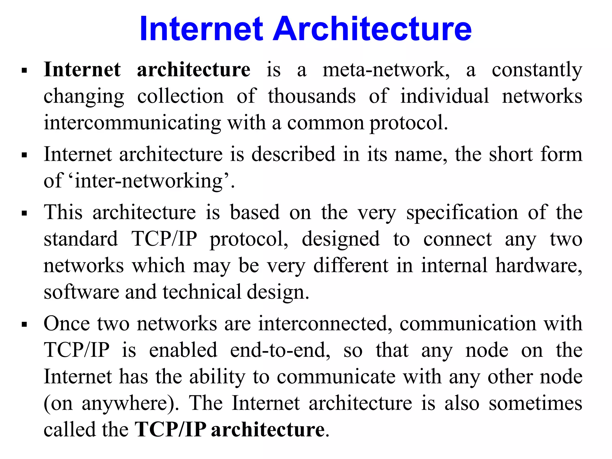 Internet Architecture
 Internet architecture is a meta-network, a constantly
changing collection of thousands of individual networks
intercommunicating with a common protocol.
 Internet architecture is described in its name, the short form
of ‘inter-networking’.
 This architecture is based on the very specification of the
standard TCP/IP protocol, designed to connect any two
networks which may be very different in internal hardware,
software and technical design.
 Once two networks are interconnected, communication with
TCP/IP is enabled end-to-end, so that any node on the
Internet has the ability to communicate with any other node
(on anywhere). The Internet architecture is also sometimes
called the TCP/IP architecture.
 