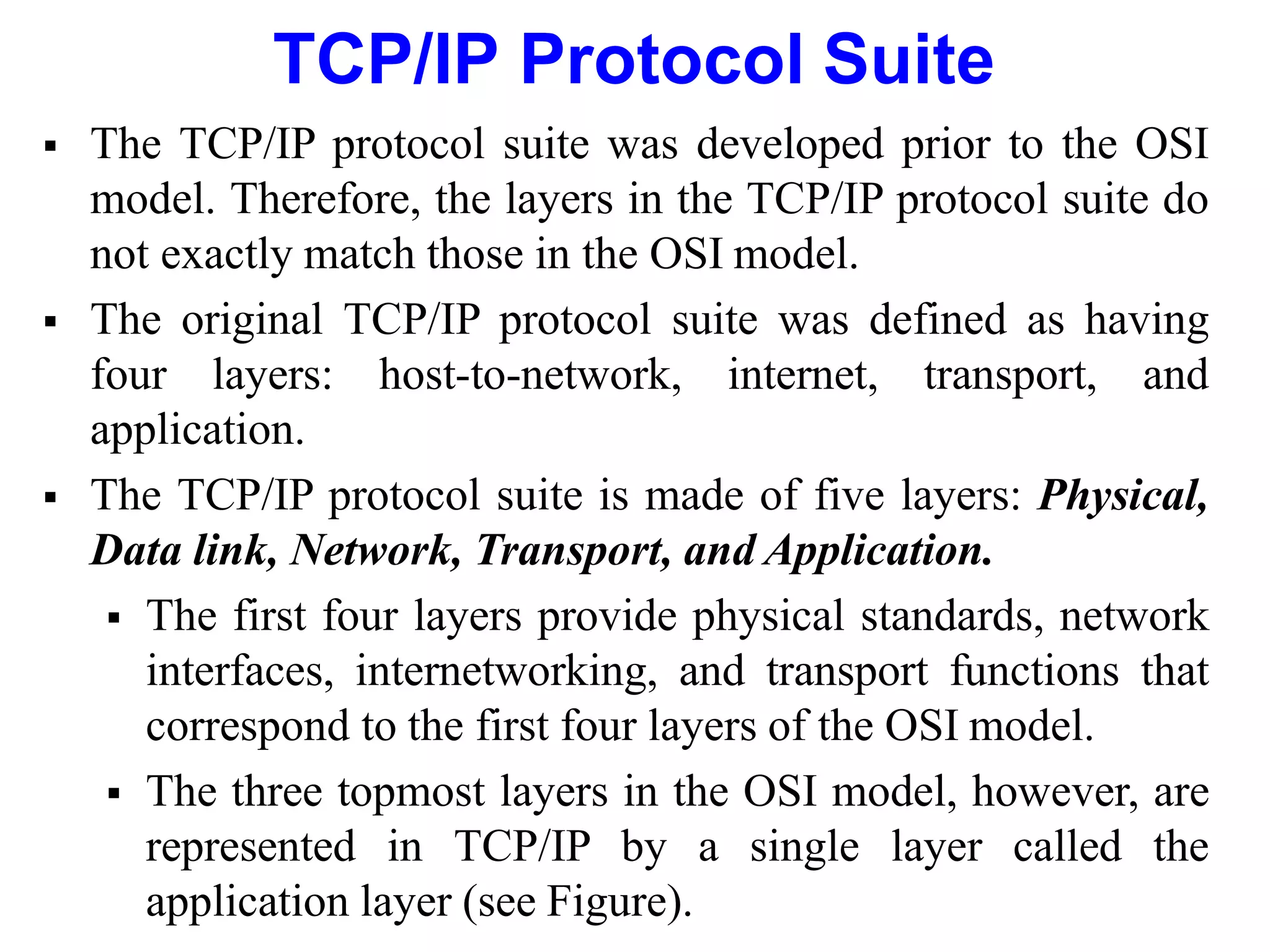 TCP/IP Protocol Suite
 The TCP/IP protocol suite was developed prior to the OSI
model. Therefore, the layers in the TCP/IP protocol suite do
not exactly match those in the OSI model.
 The original TCP/IP protocol suite was defined as having
four layers: host-to-network, internet, transport, and
application.
 The TCP/IP protocol suite is made of five layers: Physical,
Data link, Network, Transport, and Application.
 The first four layers provide physical standards, network
interfaces, internetworking, and transport functions that
correspond to the first four layers of the OSI model.
 The three topmost layers in the OSI model, however, are
represented in TCP/IP by a single layer called the
application layer (see Figure).
 