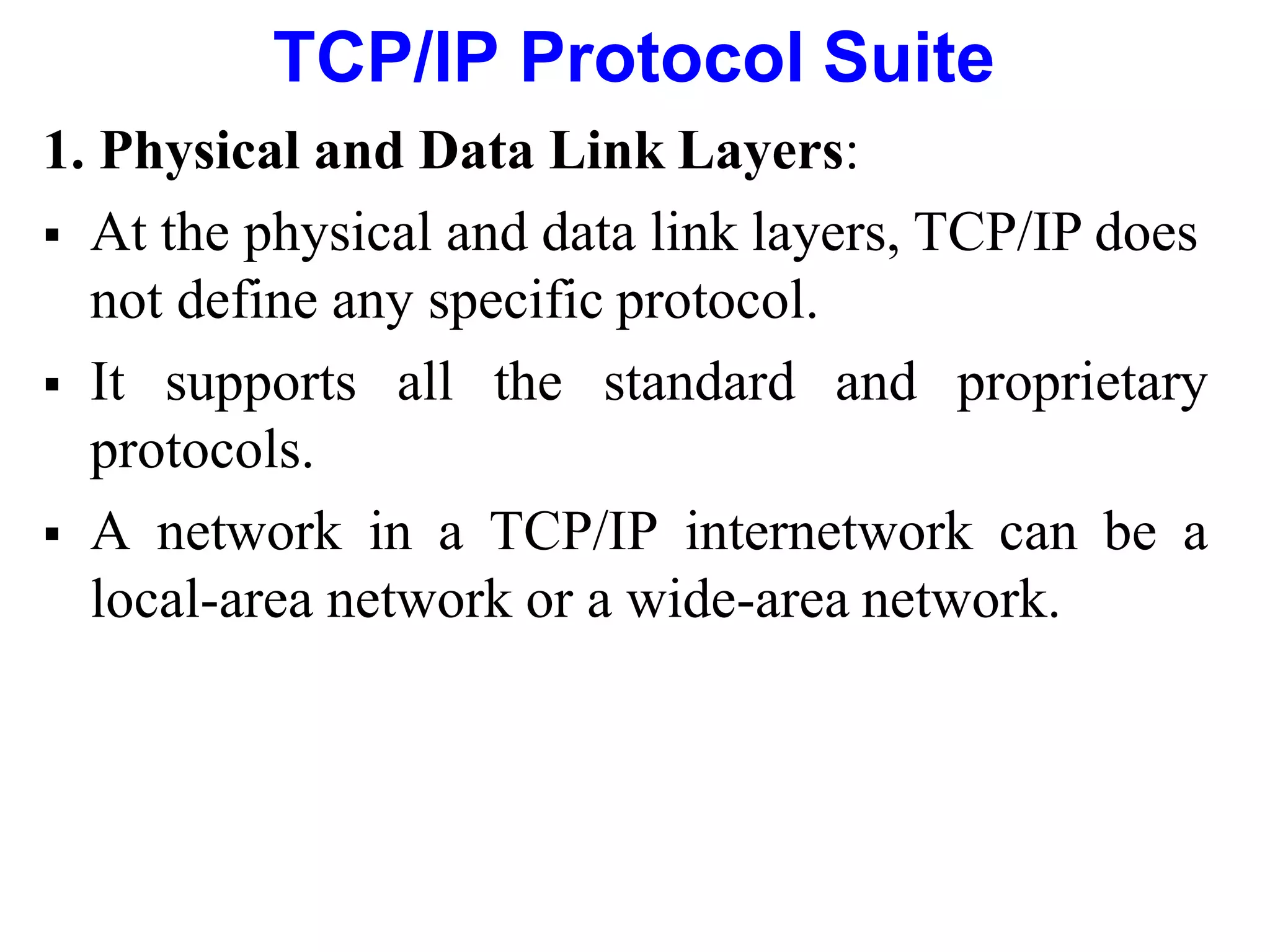 TCP/IP Protocol Suite
1. Physical and Data Link Layers:
 At the physical and data link layers, TCP/IP does
not define any specific protocol.
 It supports all the standard and proprietary
protocols.
 A network in a TCP/IP internetwork can be a
local-area network or a wide-area network.
 