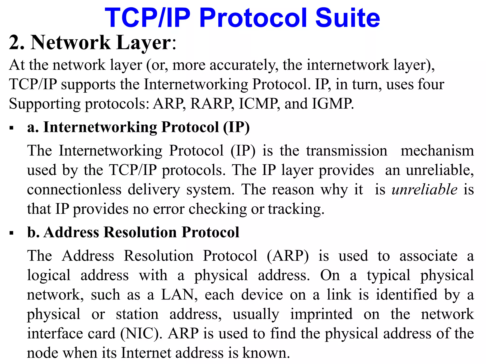 TCP/IP Protocol Suite
2. Network Layer:
At the network layer (or, more accurately, the internetwork layer),
TCP/IP supports the Internetworking Protocol. IP, in turn, uses four
Supporting protocols: ARP, RARP, ICMP, and IGMP.
 a. Internetworking Protocol (IP)
The Internetworking Protocol (IP) is the transmission mechanism
used by the TCP/IP protocols. The IP layer provides an unreliable,
connectionless delivery system. The reason why it is unreliable is
that IP provides no error checking or tracking.
 b. Address Resolution Protocol
The Address Resolution Protocol (ARP) is used to associate a
logical address with a physical address. On a typical physical
network, such as a LAN, each device on a link is identified by a
physical or station address, usually imprinted on the network
interface card (NIC). ARP is used to find the physical address of the
node when its Internet address is known.
 