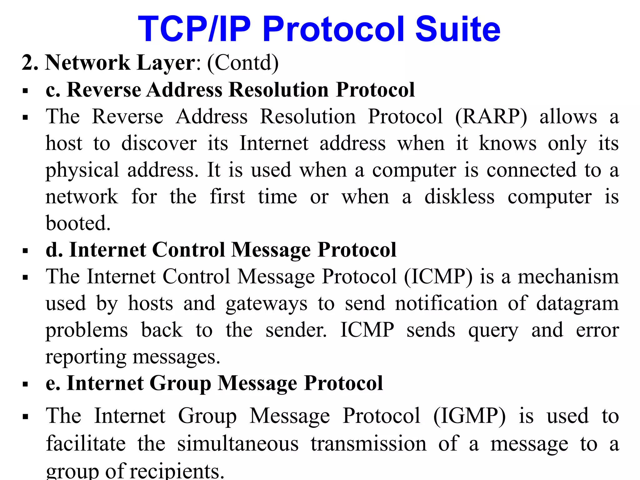TCP/IP Protocol Suite
2. Network Layer: (Contd)
 c. Reverse Address Resolution Protocol
 The Reverse Address Resolution Protocol (RARP) allows a
host to discover its Internet address when it knows only its
physical address. It is used when a computer is connected to a
network for the first time or when a diskless computer is
booted.
 d. Internet Control Message Protocol
 The Internet Control Message Protocol (ICMP) is a mechanism
used by hosts and gateways to send notification of datagram
problems back to the sender. ICMP sends query and error
reporting messages.
 e. Internet Group Message Protocol
 The Internet Group Message Protocol (IGMP) is used to
facilitate the simultaneous transmission of a message to a
group of recipients.
 