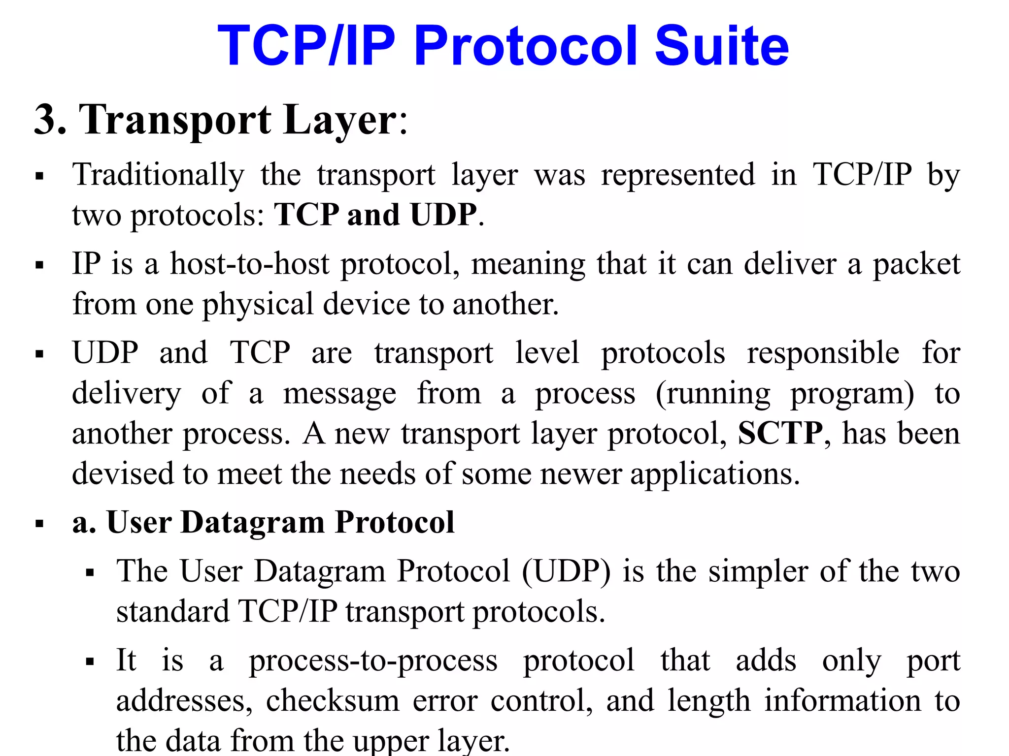 TCP/IP Protocol Suite
3. Transport Layer:
 Traditionally the transport layer was represented in TCP/IP by
two protocols: TCP and UDP.
 IP is a host-to-host protocol, meaning that it can deliver a packet
from one physical device to another.
 UDP and TCP are transport level protocols responsible for
delivery of a message from a process (running program) to
another process. A new transport layer protocol, SCTP, has been
devised to meet the needs of some newer applications.
 a. User Datagram Protocol
 The User Datagram Protocol (UDP) is the simpler of the two
standard TCP/IP transport protocols.
 It is a process-to-process protocol that adds only port
addresses, checksum error control, and length information to
the data from the upper layer.
 