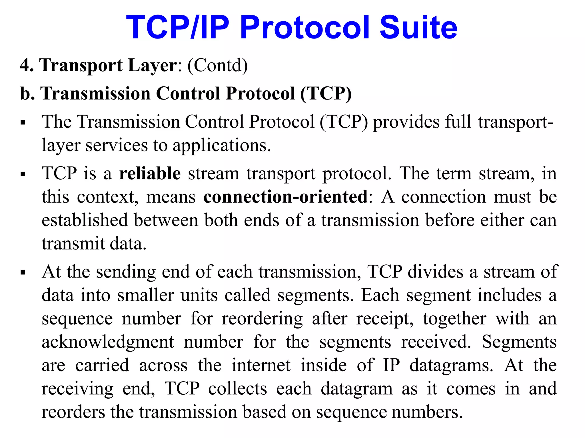 TCP/IP Protocol Suite
4. Transport Layer: (Contd)
b. Transmission Control Protocol (TCP)
 The Transmission Control Protocol (TCP) provides full transport-
layer services to applications.
 TCP is a reliable stream transport protocol. The term stream, in
this context, means connection-oriented: A connection must be
established between both ends of a transmission before either can
transmit data.
 At the sending end of each transmission, TCP divides a stream of
data into smaller units called segments. Each segment includes a
sequence number for reordering after receipt, together with an
acknowledgment number for the segments received. Segments
are carried across the internet inside of IP datagrams. At the
receiving end, TCP collects each datagram as it comes in and
reorders the transmission based on sequence numbers.
 