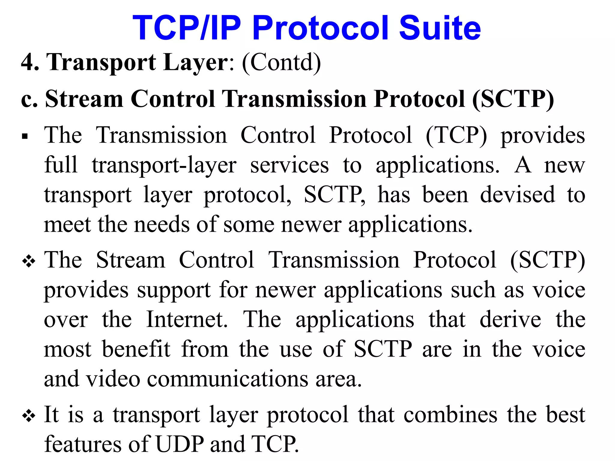 TCP/IP Protocol Suite
4. Transport Layer: (Contd)
c. Stream Control Transmission Protocol (SCTP)
 The Transmission Control Protocol (TCP) provides
full transport-layer services to applications. A new
transport layer protocol, SCTP, has been devised to
meet the needs of some newer applications.
 The Stream Control Transmission Protocol (SCTP)
provides support for newer applications such as voice
over the Internet. The applications that derive the
most benefit from the use of SCTP are in the voice
and video communications area.
 It is a transport layer protocol that combines the best
features of UDP and TCP.
 