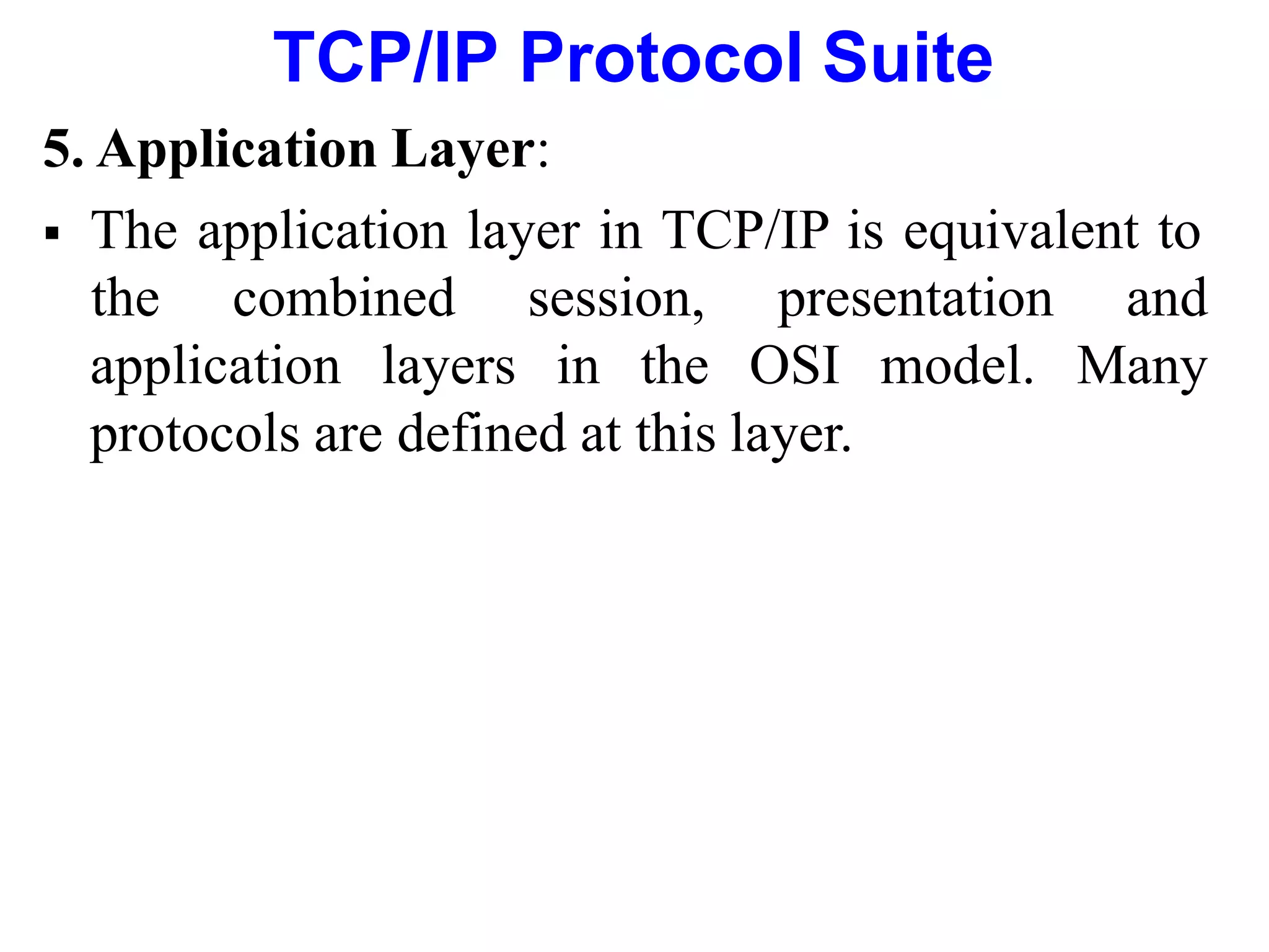 TCP/IP Protocol Suite
5. Application Layer:
 The application layer in TCP/IP is equivalent to
application layers in the OSI model.
the combined session, presentation and
Many
protocols are defined at this layer.
 