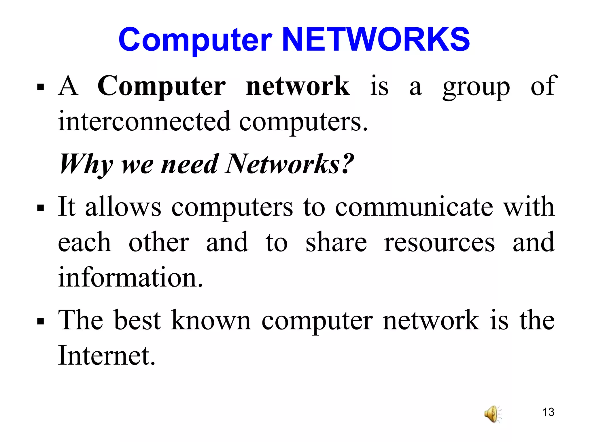 Computer NETWORKS
 A Computer network is a group of
interconnected computers.
Why we need Networks?
 It allows computers to communicate with
each other and to share resources and
information.
 The best known computer network is the
Internet.
13
 