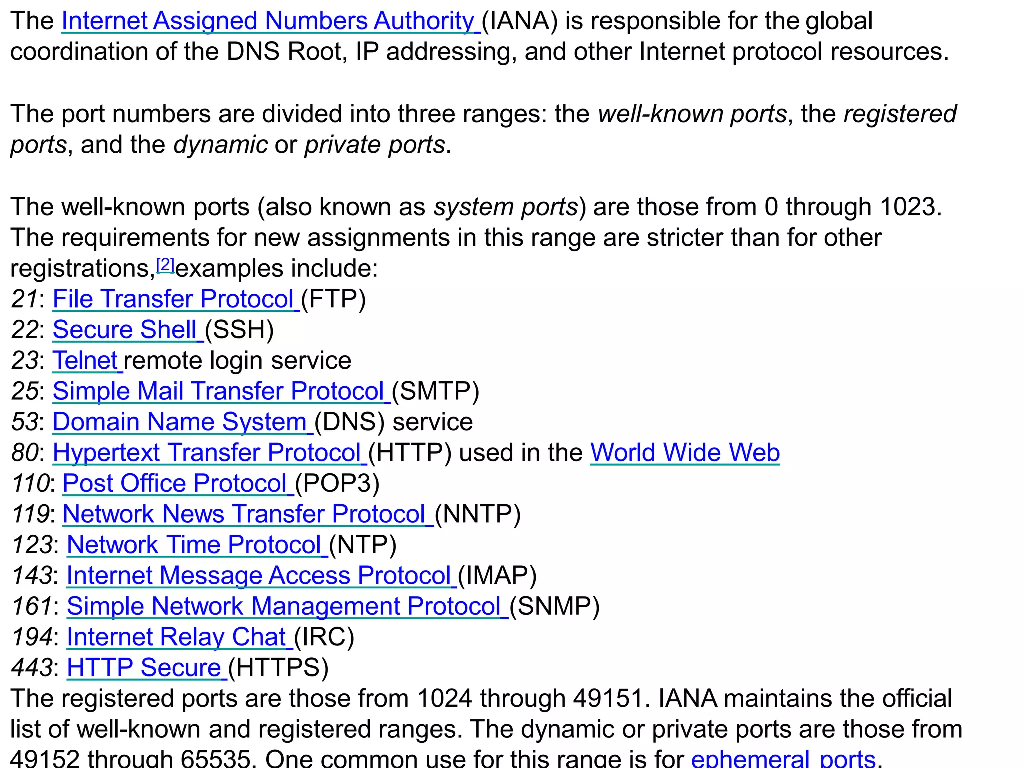 The Internet Assigned Numbers Authority (IANA) is responsible for the global
coordination of the DNS Root, IP addressing, and other Internet protocol resources.
The port numbers are divided into three ranges: the well-known ports, the registered
ports, and the dynamic or private ports.
The well-known ports (also known as system ports) are those from 0 through 1023.
The requirements for new assignments in this range are stricter than for other
registrations,[2]examples include:
21: File Transfer Protocol (FTP)
22: Secure Shell (SSH)
23: Telnet remote login service
25: Simple Mail Transfer Protocol (SMTP)
53: Domain Name System (DNS) service
80: Hypertext Transfer Protocol (HTTP) used in the World Wide Web
110: Post Office Protocol (POP3)
119: Network News Transfer Protocol (NNTP)
123: Network Time Protocol (NTP)
143: Internet Message Access Protocol (IMAP)
161: Simple Network Management Protocol (SNMP)
194: Internet Relay Chat (IRC)
443: HTTP Secure (HTTPS)
The registered ports are those from 1024 through 49151. IANA maintains the official
list of well-known and registered ranges. The dynamic or private ports are those from
 