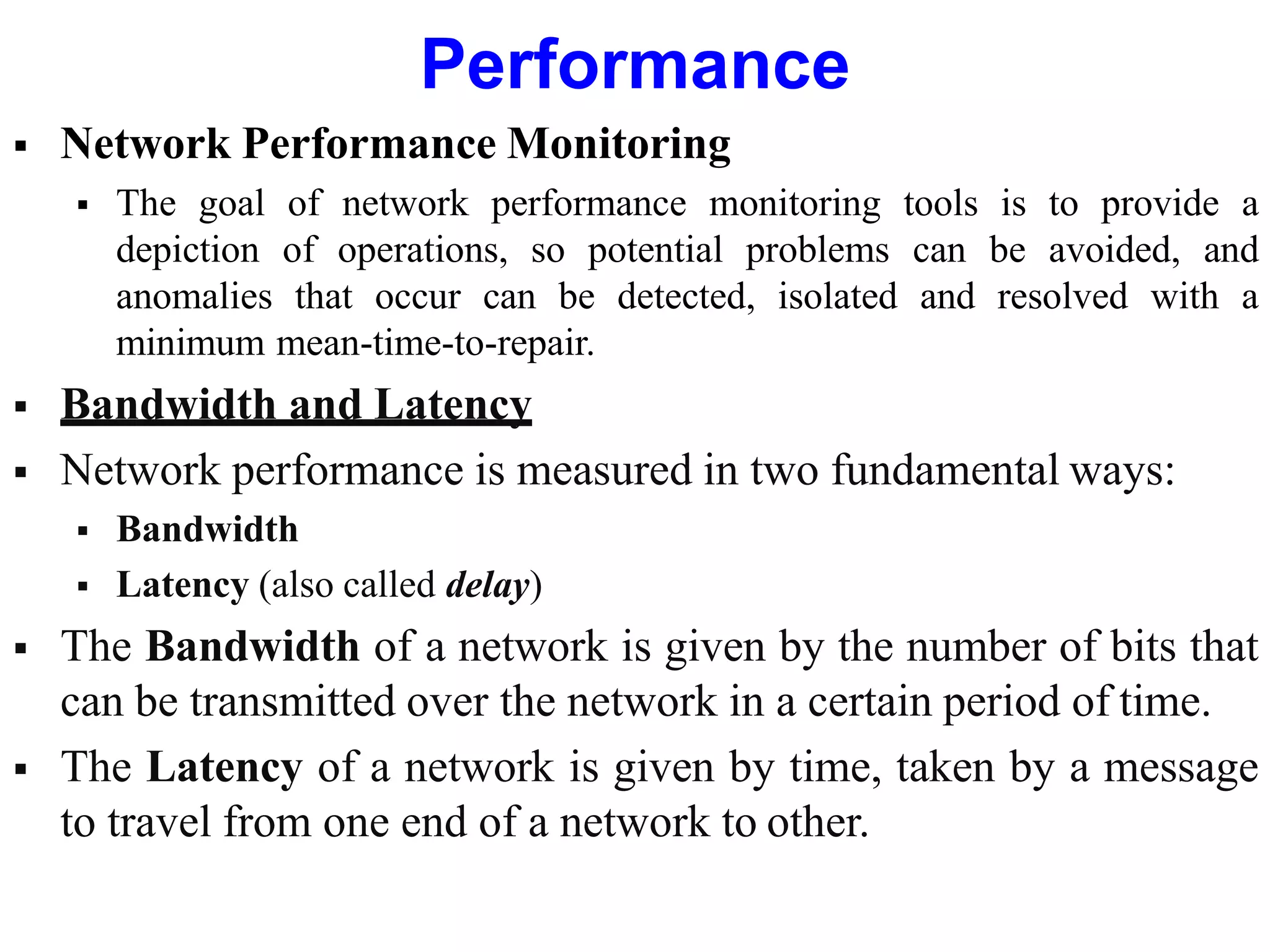 Performance
 Network Performance Monitoring
 The goal of network performance monitoring tools is to provide a
depiction of operations, so potential problems can be avoided, and
anomalies that occur can be detected, isolated and resolved with a
minimum mean-time-to-repair.
 Bandwidth and Latency
 Network performance is measured in two fundamental ways:
 Bandwidth
 Latency (also called delay)
 The Bandwidth of a network is given by the number of bits that
can be transmitted over the network in a certain period of time.
 The Latency of a network is given by time, taken by a message
to travel from one end of a network to other.
 