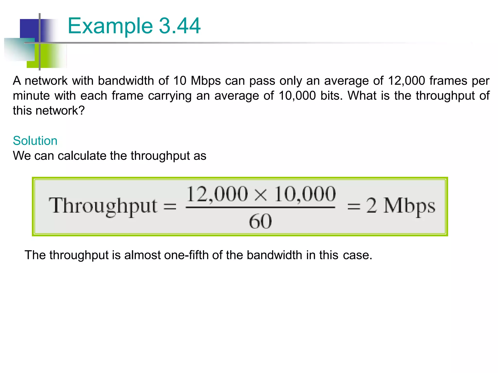 A network with bandwidth of 10 Mbps can pass only an average of 12,000 frames per
minute with each frame carrying an average of 10,000 bits. What is the throughput of
this network?
Solution
We can calculate the throughput as
Example 3.44
The throughput is almost one-fifth of the bandwidth in this case.
 