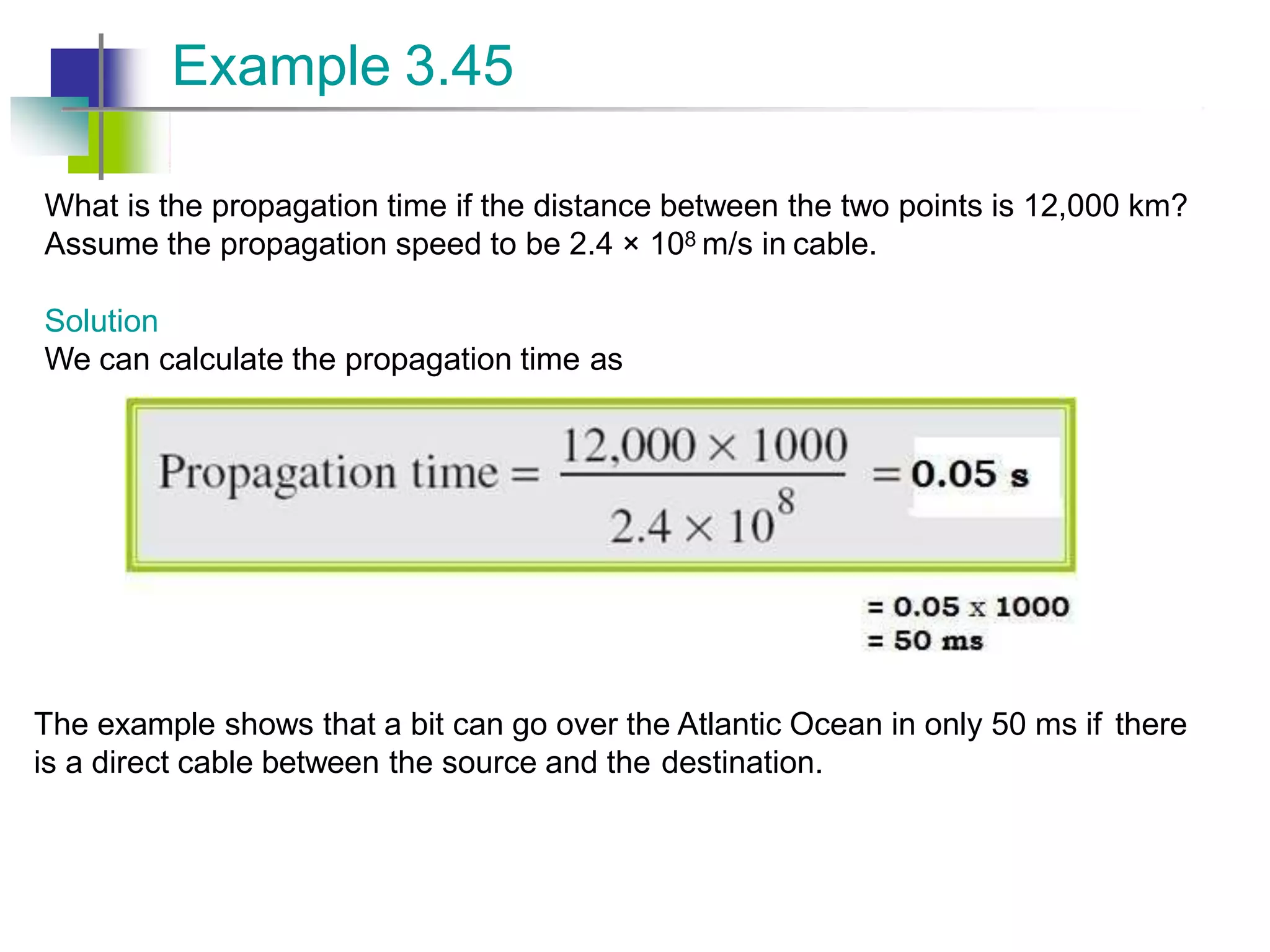 What is the propagation time if the distance between the two points is 12,000 km?
Assume the propagation speed to be 2.4 × 108 m/s in cable.
Solution
We can calculate the propagation time as
Example 3.45
The example shows that a bit can go over the Atlantic Ocean in only 50 ms if there
is a direct cable between the source and the destination.
 