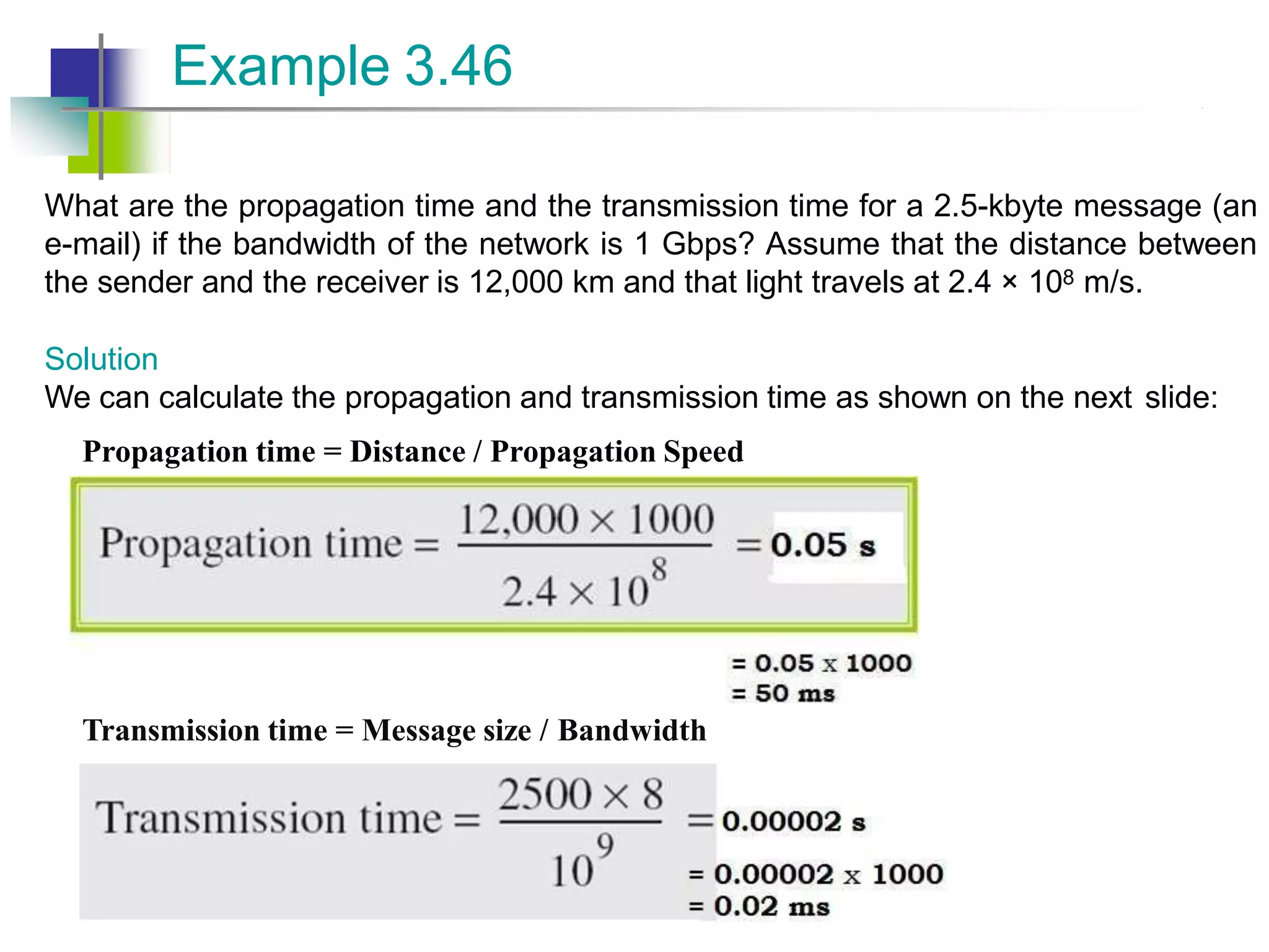 What are the propagation time and the transmission time for a 2.5-kbyte message (an
e-mail) if the bandwidth of the network is 1 Gbps? Assume that the distance between
the sender and the receiver is 12,000 km and that light travels at 2.4 × 108 m/s.
Solution
We can calculate the propagation and transmission time as shown on the next slide:
Propagation time = Distance / Propagation Speed
Example 3.46
Transmission time = Message size / Bandwidth
 