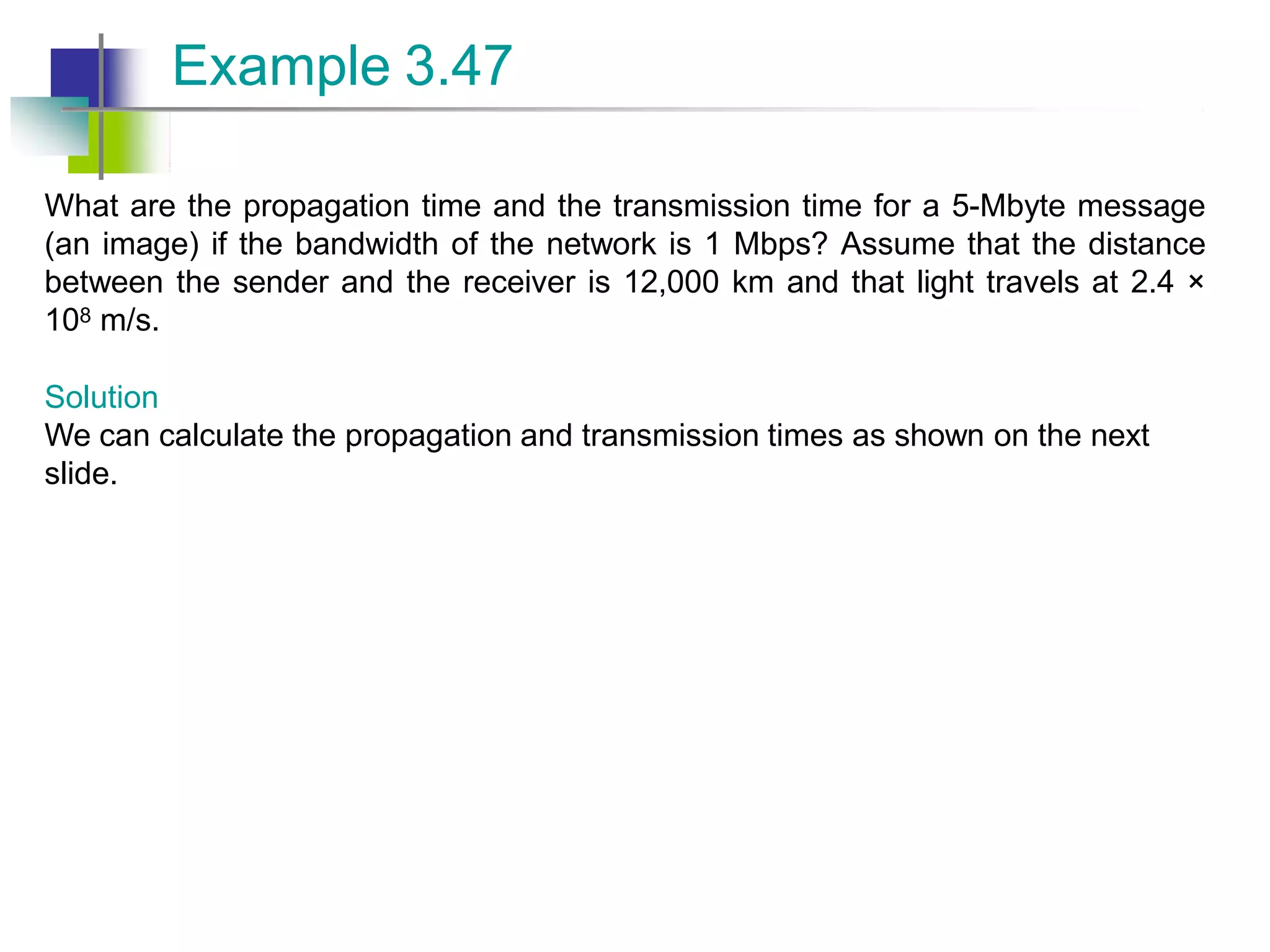 What are the propagation time and the transmission time for a 5-Mbyte message
(an image) if the bandwidth of the network is 1 Mbps? Assume that the distance
between the sender and the receiver is 12,000 km and that light travels at 2.4 ×
108 m/s.
Solution
We can calculate the propagation and transmission times as shown on the next
slide.
Example 3.47
 