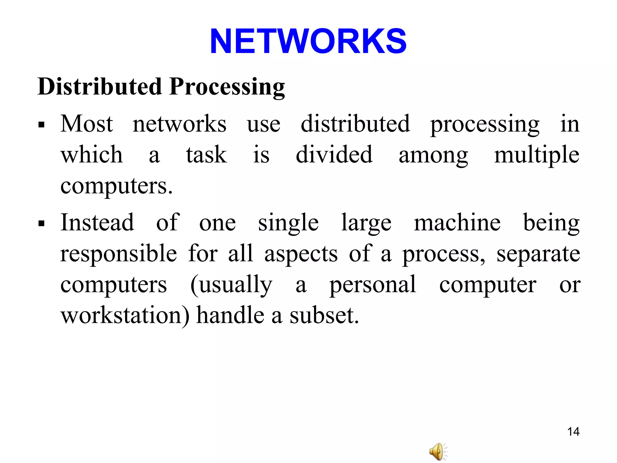 NETWORKS
Distributed Processing
 Most networks processing in
use distributed
is divided
which a task among multiple
computers.
 Instead of one single large machine being
responsible for all aspects of a process, separate
computers (usually a personal computer or
workstation) handle a subset.
14
 