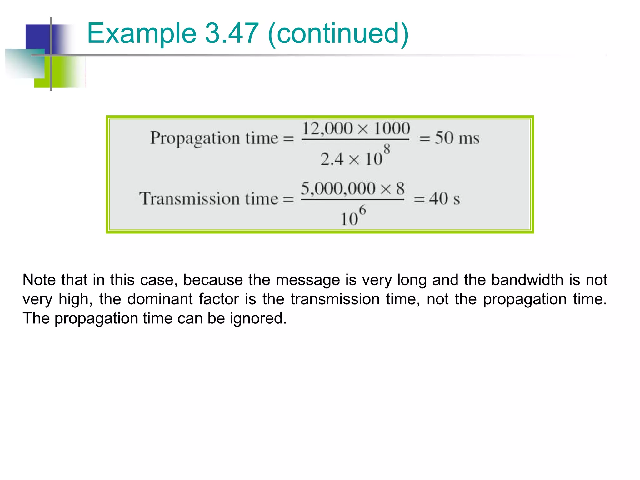 Note that in this case, because the message is very long and the bandwidth is not
very high, the dominant factor is the transmission time, not the propagation time.
The propagation time can be ignored.
Example 3.47 (continued)
 
