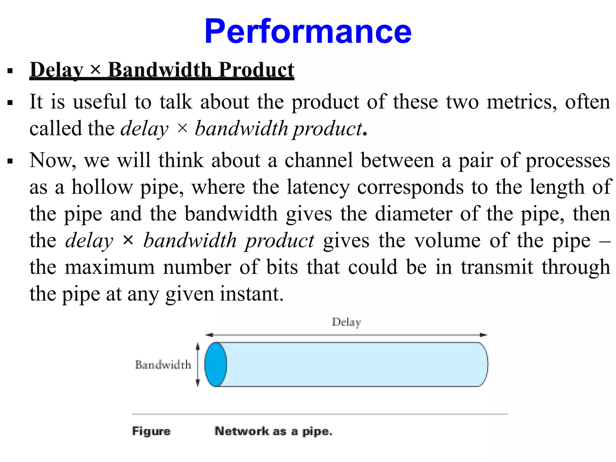 Performance
 Delay × Bandwidth Product
 It is useful to talk about the product of these two metrics, often
called the delay × bandwidth product.
 Now, we will think about a channel between a pair of processes
as a hollow pipe, where the latency corresponds to the length of
the pipe and the bandwidth gives the diameter of the pipe, then
the delay × bandwidth product gives the volume of the pipe –
the maximum number of bits that could be in transmit through
the pipe at any given instant.
 
