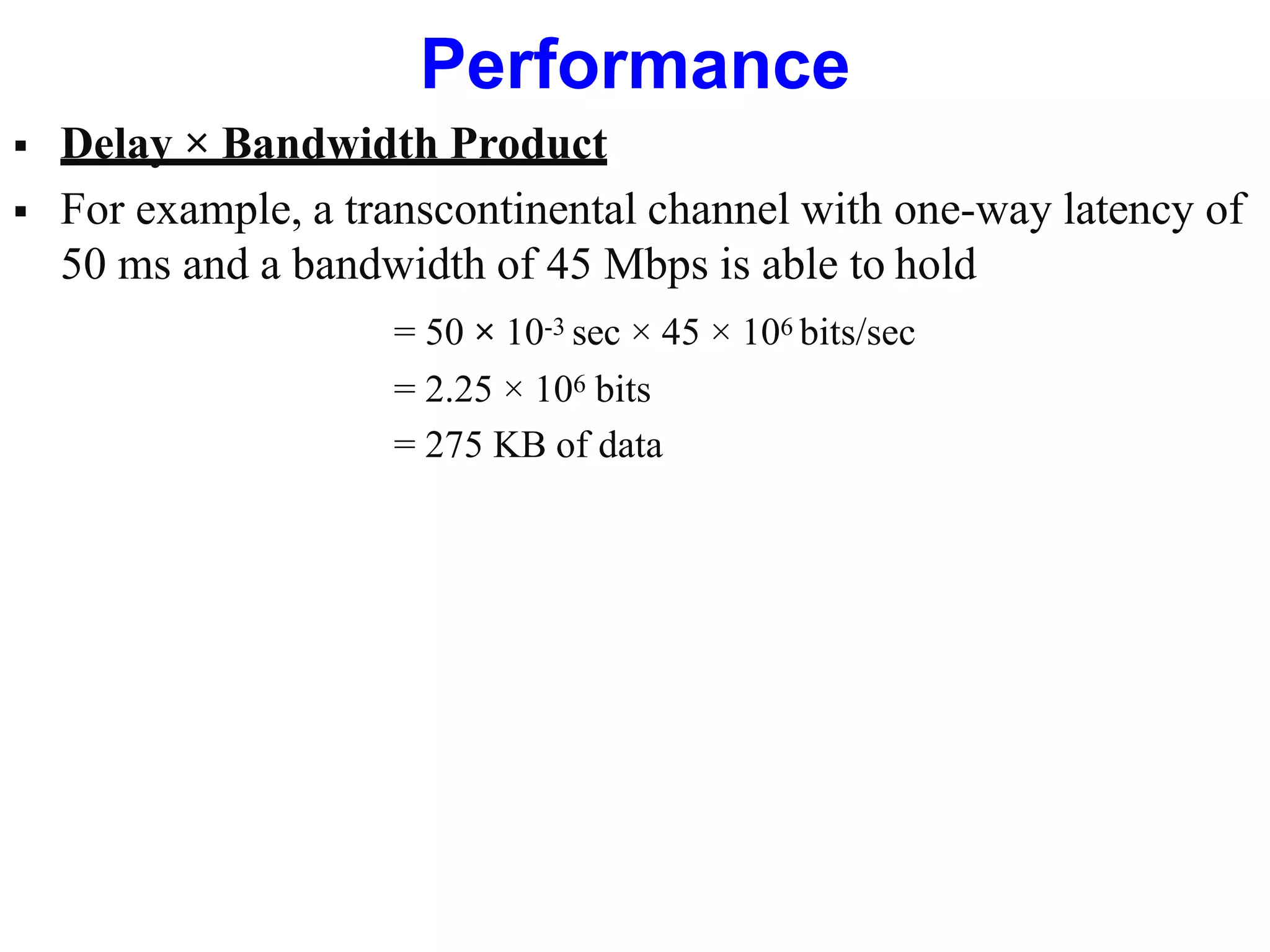 Performance
 Delay × Bandwidth Product
 For example, a transcontinental channel with one-way latency of
50 ms and a bandwidth of 45 Mbps is able to hold
= 50 × 10-3 sec × 45 × 106 bits/sec
= 2.25 × 106 bits
= 275 KB of data
 