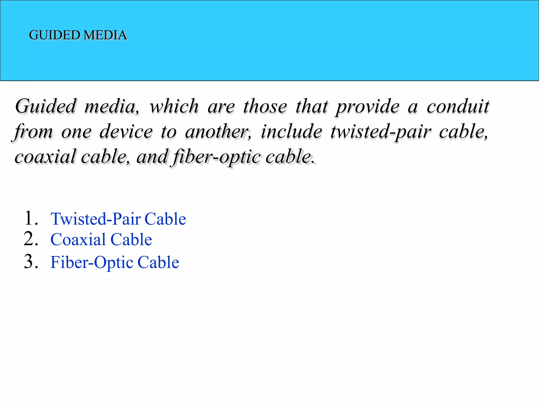 GUIDED MEDIA
Guided media, which are those that provide a conduit
from one device to another, include twisted-pair cable,
coaxial cable, and fiber-optic cable.
1. Twisted-Pair Cable
2. Coaxial Cable
3. Fiber-Optic Cable
 