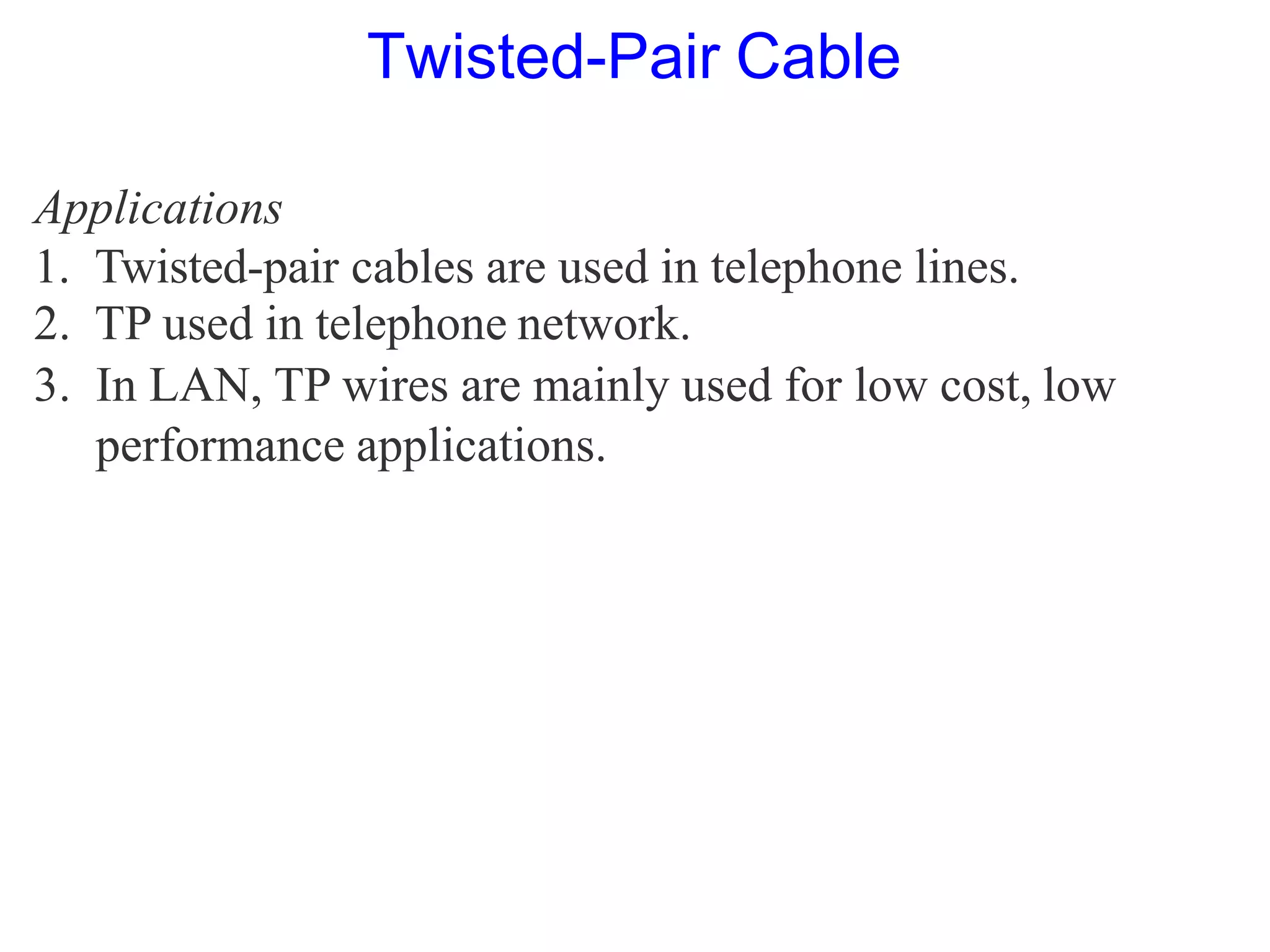 Applications
1. Twisted-pair cables are used in telephone lines.
2. TP used in telephone network.
3. In LAN, TP wires are mainly used for low cost, low
performance applications.
Twisted-Pair Cable
 