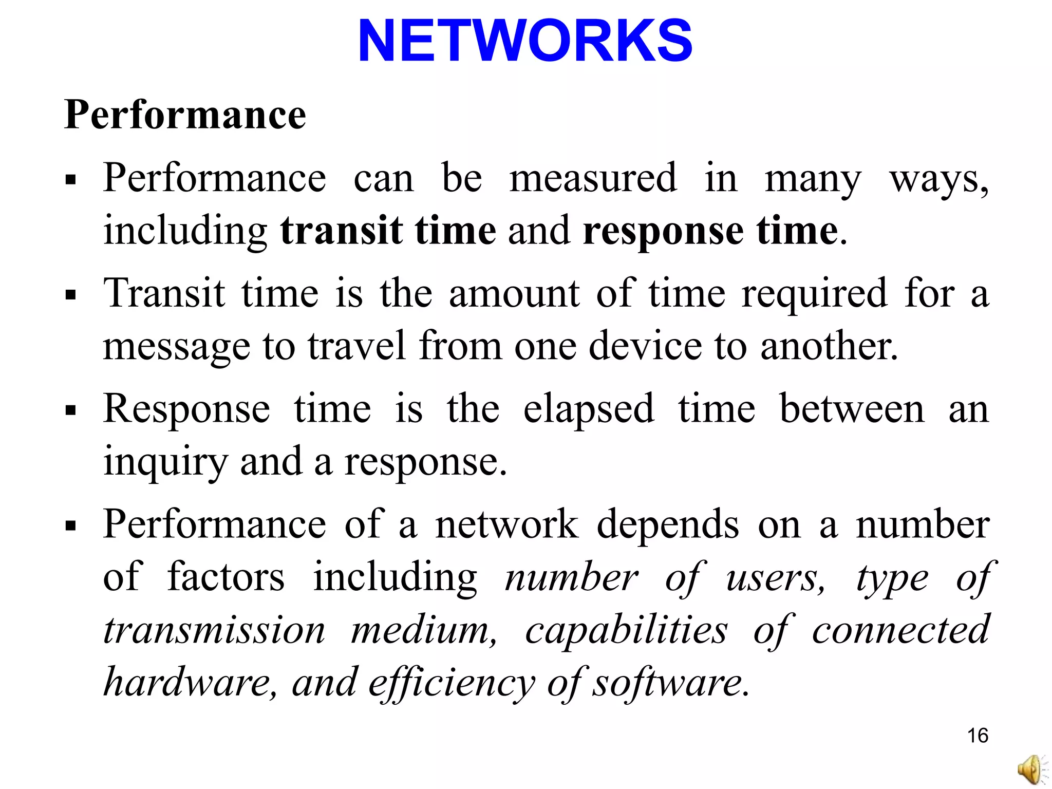NETWORKS
Performance
 Performance can be measured in many ways,
including transit time and response time.
 Transit time is the amount of time required for a
message to travel from one device to another.
 Response time is the elapsed time between an
inquiry and a response.
 Performance of a network depends on a number
of factors including number of users, type of
transmission medium, capabilities of connected
hardware, and efficiency of software.
16
 