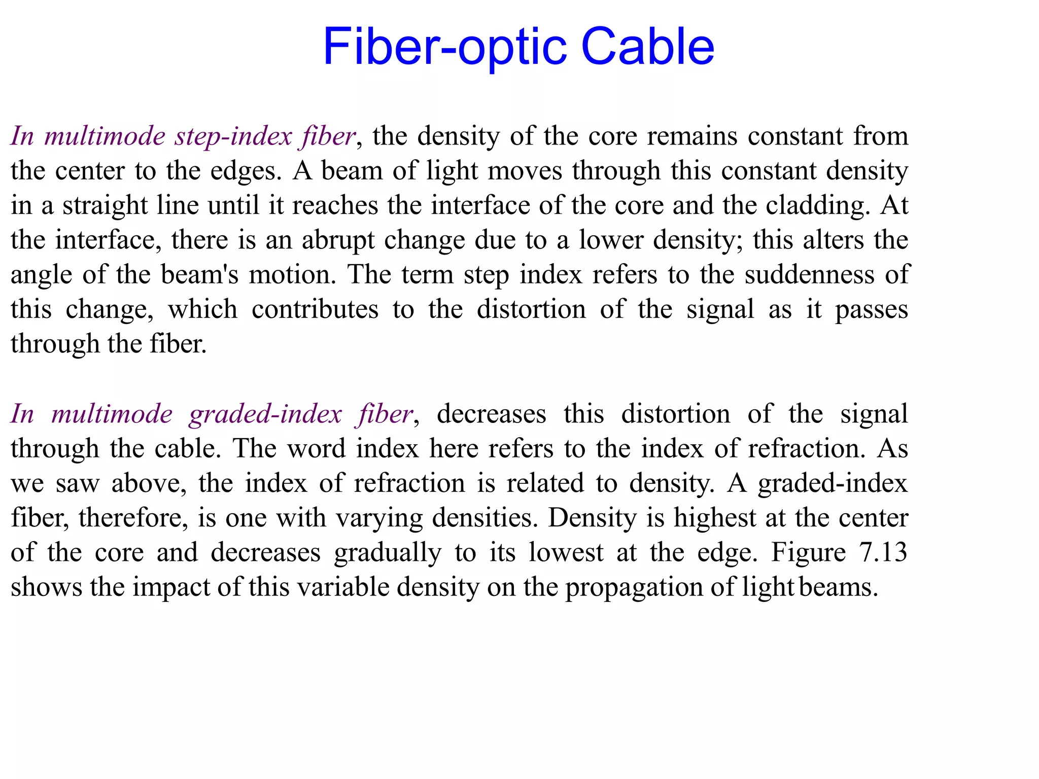 In multimode step-index fiber, the density of the core remains constant from
the center to the edges. A beam of light moves through this constant density
in a straight line until it reaches the interface of the core and the cladding. At
the interface, there is an abrupt change due to a lower density; this alters the
angle of the beam's motion. The term step index refers to the suddenness of
this change, which contributes to the distortion of the signal as it passes
through the fiber.
In multimode graded-index fiber, decreases this distortion of the signal
through the cable. The word index here refers to the index of refraction. As
we saw above, the index of refraction is related to density. A graded-index
fiber, therefore, is one with varying densities. Density is highest at the center
of the core and decreases gradually to its lowest at the edge. Figure 7.13
shows the impact of this variable density on the propagation of lightbeams.
Fiber-optic Cable
 