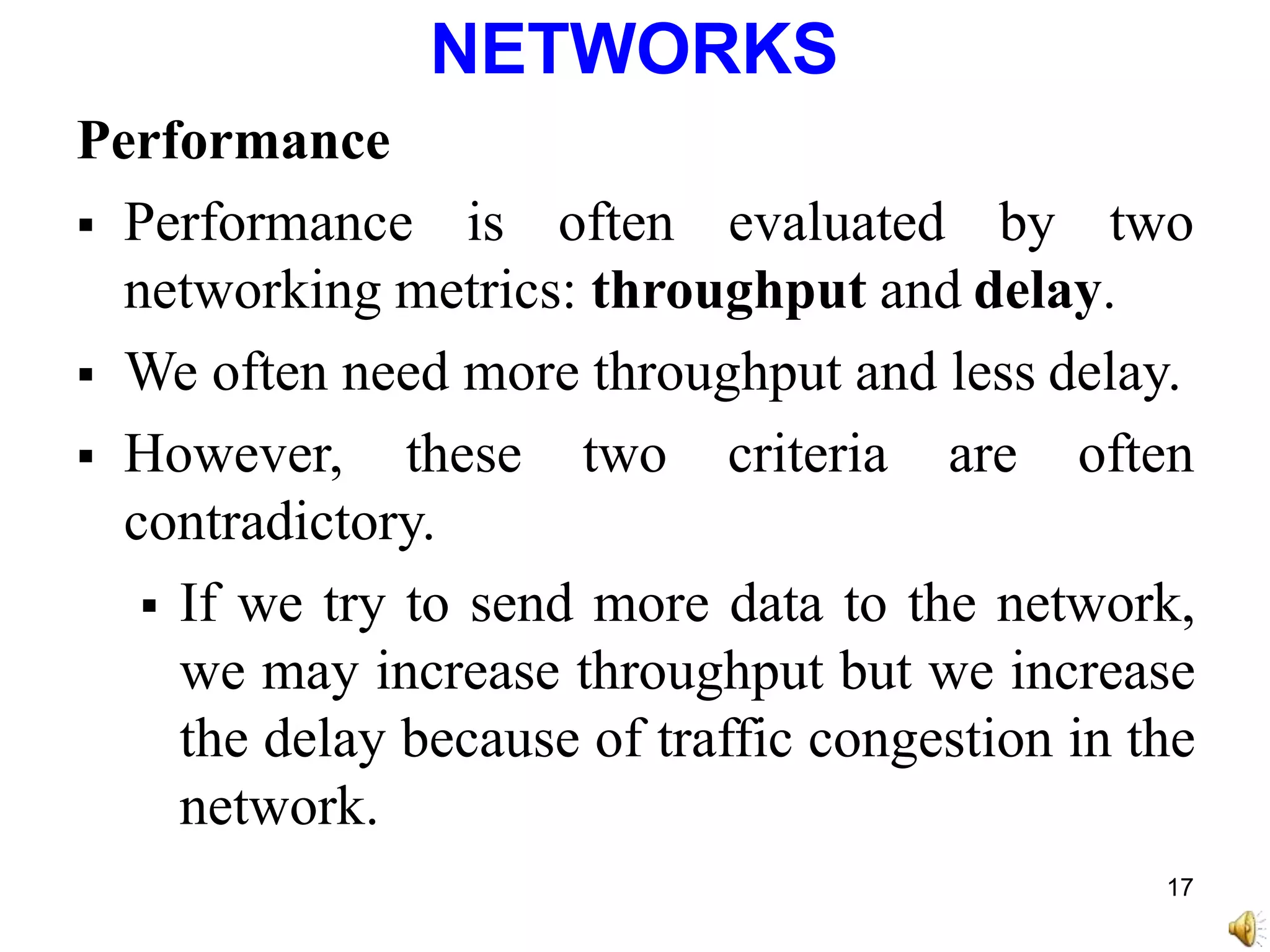 NETWORKS
Performance
 Performance is often evaluated by two
networking metrics: throughput and delay.
 We often need more throughput and less delay.
 However, these two criteria are often
contradictory.
 If we try to send more data to the network,
we may increase throughput but we increase
the delay because of traffic congestion in the
network.
17
 