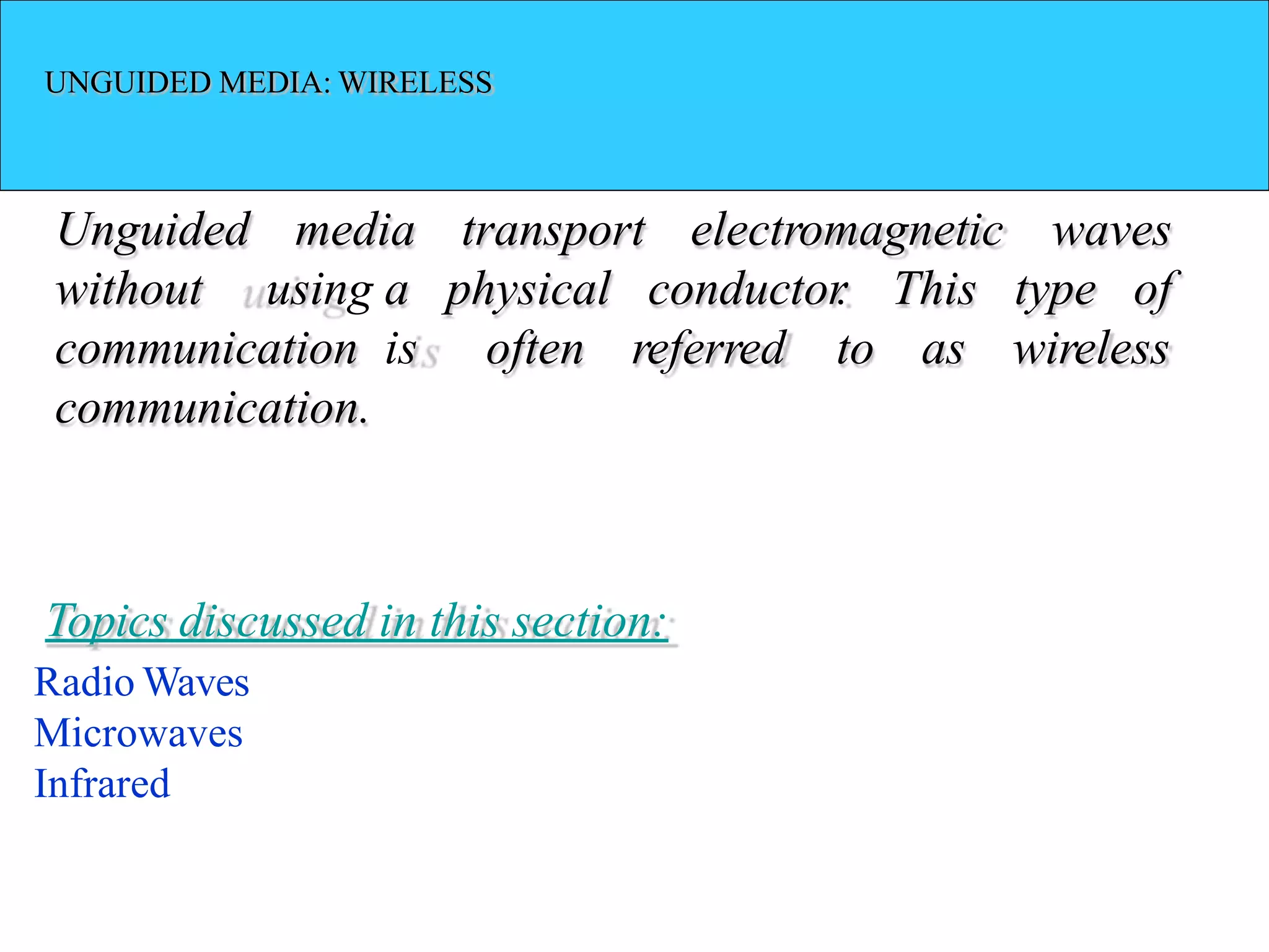 UNGUIDED MEDIA: WIRELESS
Unguided media electromagnetic waves
of
transport
a physical
is often referred to
conductor
. This type
as wireless
without using
communication
communication.
Topics discussed in this section:
Radio Waves
Microwaves
Infrared
 
